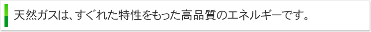 天然ガスは、すぐれた特性をもった高品質のエネルギーです。